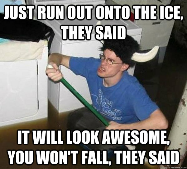 Just Run out onto the ice, they said It will look awesome, you won't fall, they said  They said