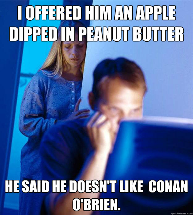 I offered him an apple dipped in peanut butter  he said he doesn't like  Conan O'Brien.    Redditors Wife