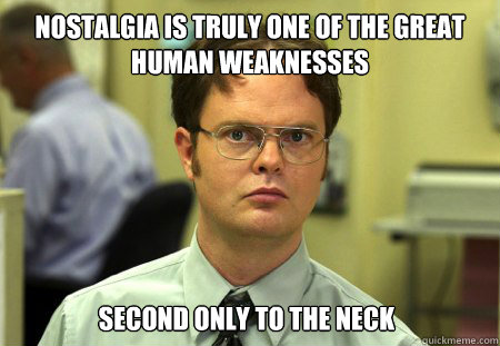 Nostalgia is truly one of the great human weaknesses second only to the neck  Dwight