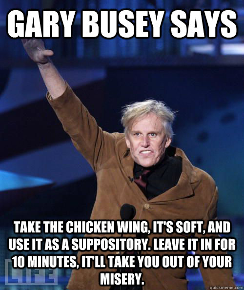 Gary Busey says Take the chicken wing, it's soft, and use it as a suppository. Leave it in for 10 minutes, it'll take you out of your misery.  