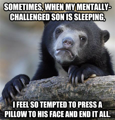 Sometimes, when my mentally-challenged son is sleeping, I feel so tempted to press a pillow to his face and end it all.   Confession Bear
