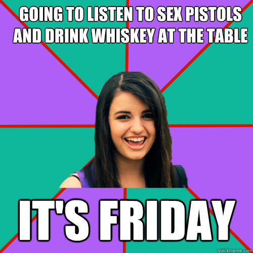 going to listen to sex pistols and drink whiskey at the table it's Friday - going to listen to sex pistols and drink whiskey at the table it's Friday  Rebecca Black
