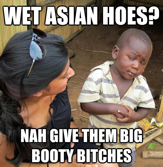 Wet Asian hoes? Nah give them big booty bitches  Skeptical African Kid