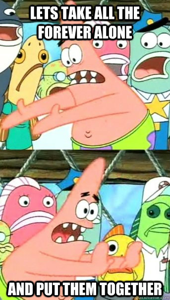 Lets take all the Forever Alone And put them together  Push it somewhere else Patrick