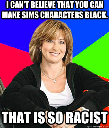 I can't believe that you can make sims characters black. That is so racist  Sheltering Suburban Mom