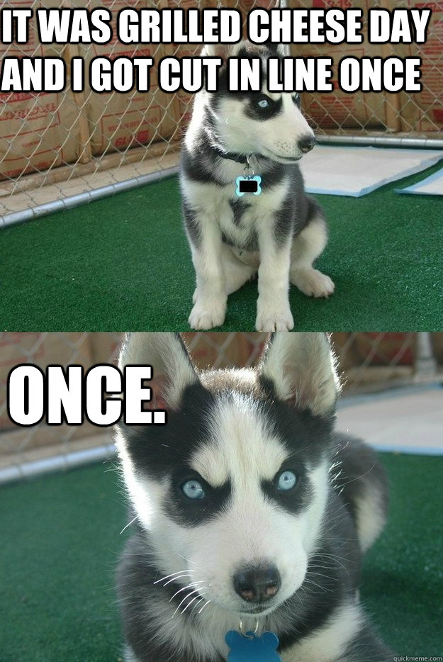 it was grilled cheese day and i got cut in line once once.  Insanity puppy