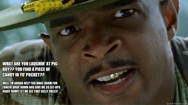 Well I'm gonna help you make room for lunch! Drop down and give me 30 sit-ups right now!! Let me see that belly roll!!! What are you laughin' at pig-boy?? You find a piece of candy in yo' pocket??  Major Payne