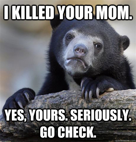 i killed your mom. Yes, yours. Seriously. go check.  Confession Bear