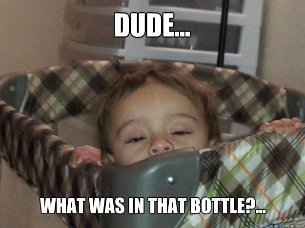 Dude... What was in that bottle?...  