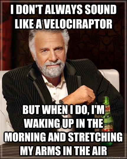 I don't always sound like a velociraptor but when I do, I'm waking up in the morning and stretching my arms in the air  The Most Interesting Man In The World