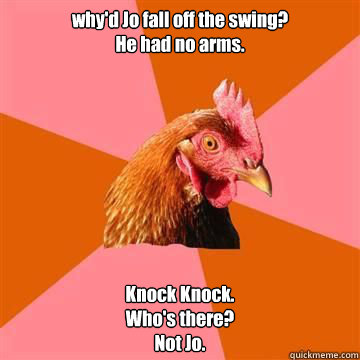 why'd Jo fall off the swing?
He had no arms. Knock Knock.
Who's there?
Not Jo.  - why'd Jo fall off the swing?
He had no arms. Knock Knock.
Who's there?
Not Jo.   Anti-Joke Chicken