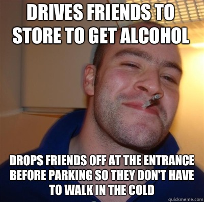 Drives friends to store to get alcohol Drops friends off at the entrance before parking so they don't have to walk in the cold  Goodguy Greg Shitting