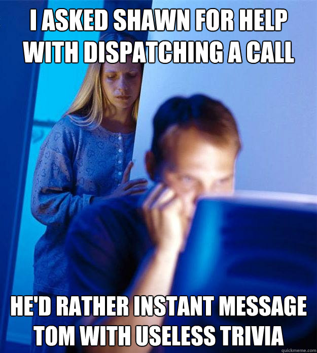 I asked Shawn for help with dispatching a call He'd rather Instant Message Tom with useless trivia  Redditors Wife