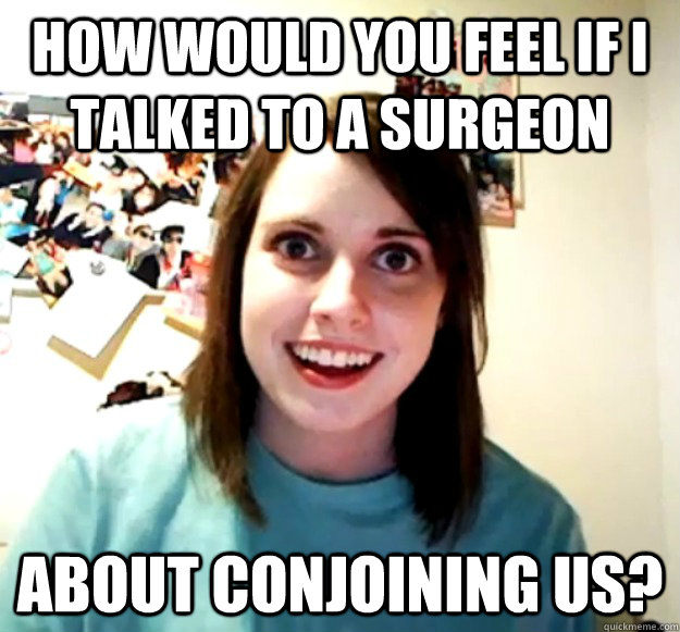 How would you feel if I talked to a surgeon  about conjoining us?   Overly Attached Girlfriend