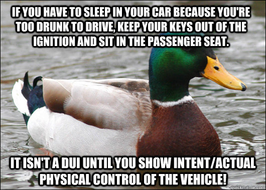 If you have to sleep in your car because you're too drunk to drive, keep your keys out of the ignition and sit in the passenger seat.  It isn't a DUI until you show intent/actual physical control of the vehicle! - If you have to sleep in your car because you're too drunk to drive, keep your keys out of the ignition and sit in the passenger seat.  It isn't a DUI until you show intent/actual physical control of the vehicle!  Actual Advice Mallard