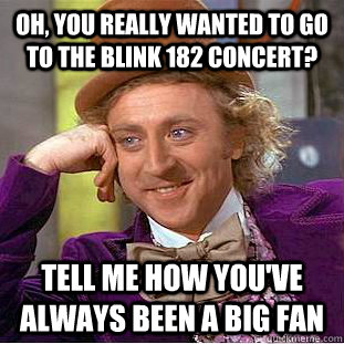 Oh, you really wanted to go to the Blink 182 concert? Tell me how you've always been a big fan  Condescending Wonka