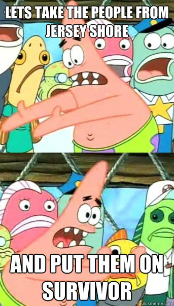 Lets take the people from jersey shore and put them on survivor  Push it somewhere else Patrick