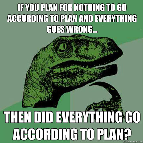 If you plan for nothing to go according to plan and everything goes wrong... Then did everything go according to plan?  Philosoraptor
