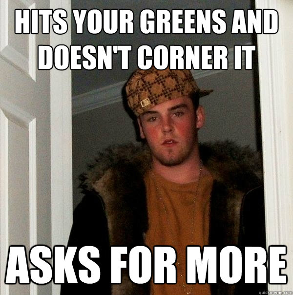 hits your greens and doesn't corner it asks for more  Scumbag Steve