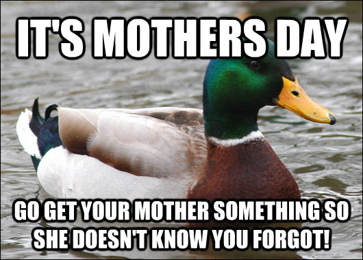 IT'S MOTHERS DAY GO GET YOUR MOTHER SOMETHING SO SHE DOESN'T KNOW YOU FORGOT!  Actual Advice Mallard
