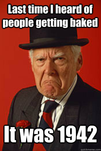Last time I heard of people getting baked It was 1942   Pissed old guy