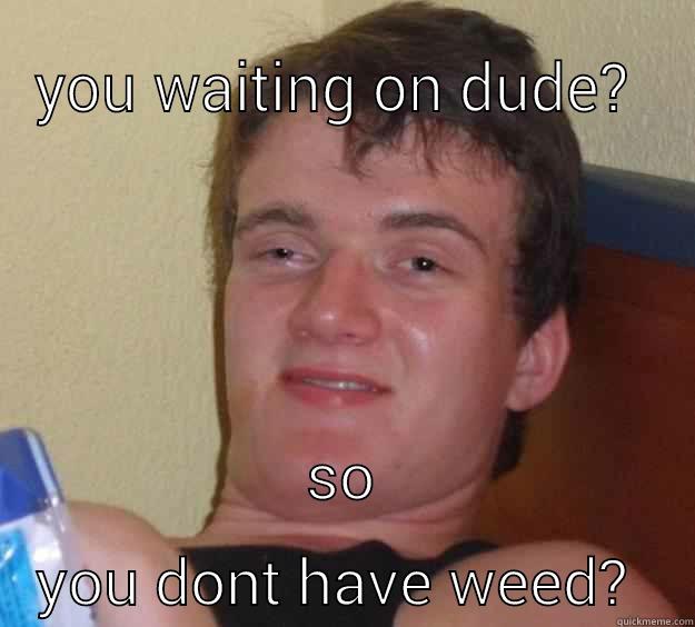 YOU WAITING ON DUDE?  SO YOU DONT HAVE WEED?  10 Guy