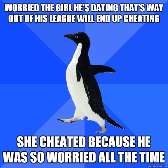 Worried the girl he's dating that's way out of his league will end up cheating  She cheated because he was so worried all the time  Socially Awkward Penguin