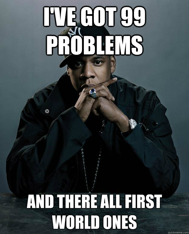 I've got 99 Problems  and there all first world ones  Jay-Z 99 Problems