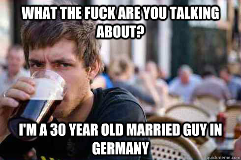 what the fuck are you talking about? I'm a 30 year old married guy in Germany  Lazy College Senior