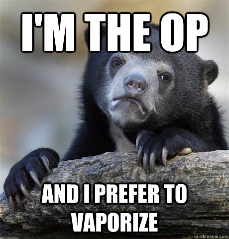 I'm the op And i prefer to vaporize  Confession Bear