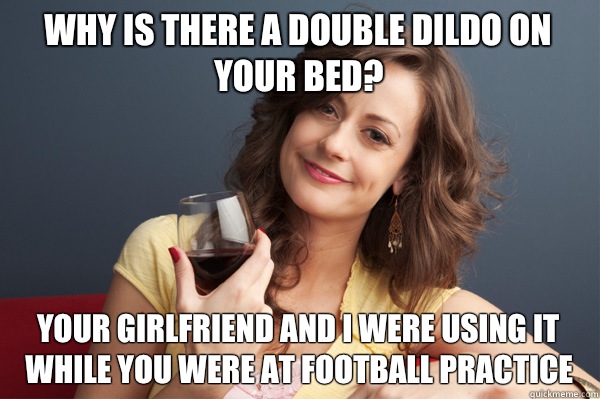 Why is there a double dildo on your bed? Your girlfriend and I were using it while you were at football practice  Forever Resentful Mother