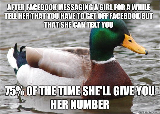 After facebook messaging a girl for a while tell her that you have to get off facebook but that she can text you 75% of the time she'll give you her number  Actual Advice Mallard