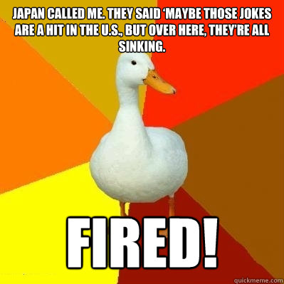 Japan called me. They said ‘maybe those jokes are a hit in the U.S., but over here, they’re all sinking. Fired!  Tech Impaired Duck
