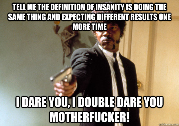 tell me the definition of insanity is doing the same thing and expecting different results one more time  i dare you, i double dare you motherfucker! - tell me the definition of insanity is doing the same thing and expecting different results one more time  i dare you, i double dare you motherfucker!  Samuel L Jackson