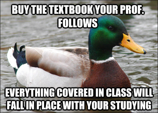 buy the textbook your prof. follows everything covered in class will fall in place with your studying  Actual Advice Mallard