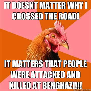 IT DOESNT MATTER WHY I CROSSED THE ROAD! IT MATTERS THAT PEOPLE WERE ATTACKED AND KILLED AT BENGHAZI!!! - IT DOESNT MATTER WHY I CROSSED THE ROAD! IT MATTERS THAT PEOPLE WERE ATTACKED AND KILLED AT BENGHAZI!!!  Anti-Joke Chicken