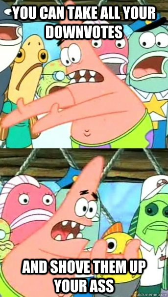 You can take all your downvotes and shove them up your ass - You can take all your downvotes and shove them up your ass  Push it somewhere else Patrick