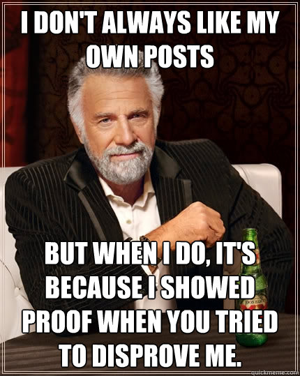 I don't always like my own posts But when I do, it's because I showed proof when you tried to disprove me.  The Most Interesting Man In The World
