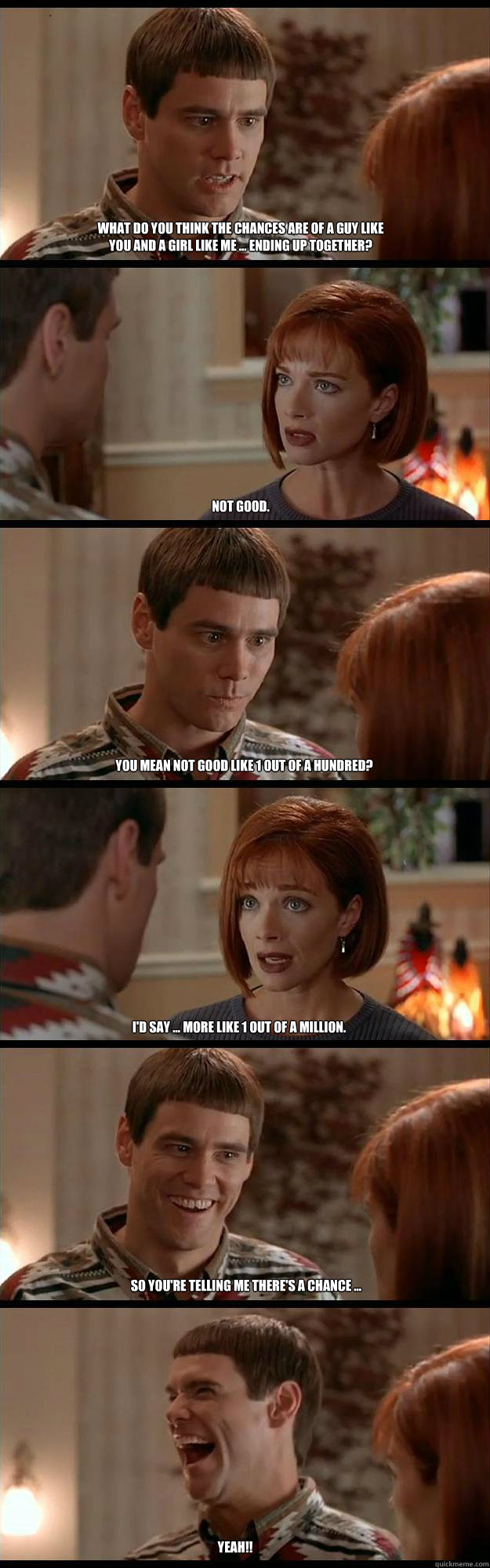 what do you think the chances are of a guy like you and a girl like me ... ending up together? not good. you mean not good like 1 out of a hundred? i'd say ... more like 1 out of a million. so you're telling me there's a chance ... YEAH!!  