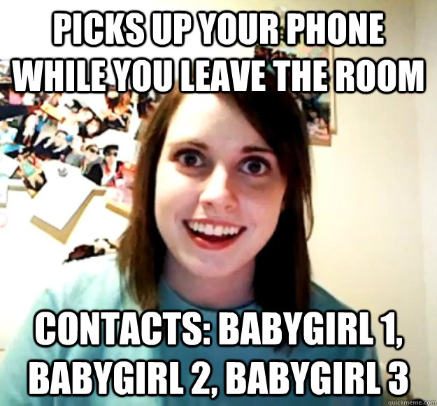 Picks up your phone while you leave the room Contacts: Babygirl 1, Babygirl 2, Babygirl 3  Overly Attached Girlfriend