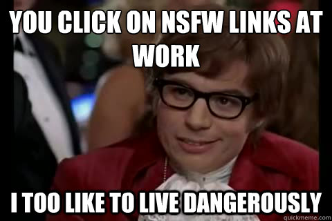 You click on nsfw links at work i too like to live dangerously  Dangerously - Austin Powers