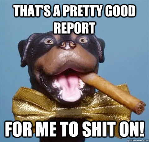 that's a pretty good report for me to shit on! - that's a pretty good report for me to shit on!  triumph the insult comic dog