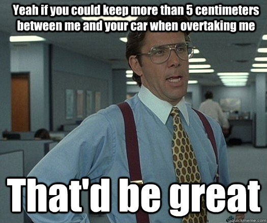 Yeah if you could keep more than 5 centimeters between me and your car when overtaking me That'd be great  - Yeah if you could keep more than 5 centimeters between me and your car when overtaking me That'd be great   Office space bill lumbergh