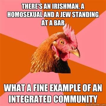 There's an Irishman, a homosexual and a jew standing at a bar what a fine example of an integrated community - There's an Irishman, a homosexual and a jew standing at a bar what a fine example of an integrated community  Anti-Joke Chicken
