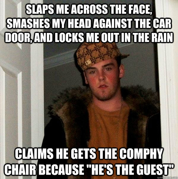 Slaps me across the face, Smashes my head against the car door, and locks me out in the rain Claims he gets the comphy chair because 