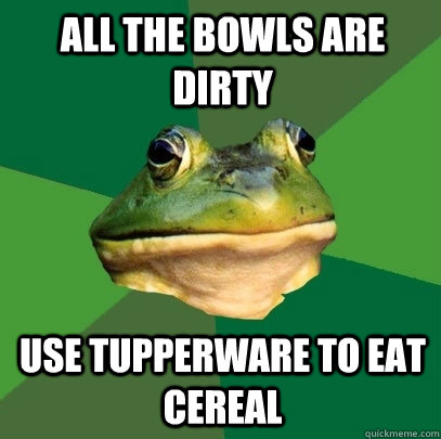 All the bowls are dirty Use tupperware to eat cereal  Foul Bachelor Frog