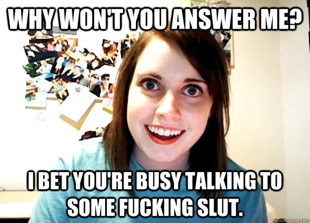 Why won't you answer me? I bet you're busy talking to some fucking slut. - Why won't you answer me? I bet you're busy talking to some fucking slut.  Overly Attached Girlfriend