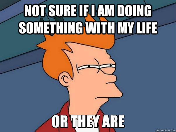Not Sure if I am doing something with my life Or they are  Futurama Fry