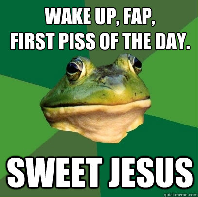 wake up, fap,
first piss of the day. sweet jesus  Foul Bachelor Frog
