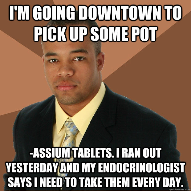 I'm going downtown to pick up some pot -assium tablets. I ran out yesterday and my endocrinologist says i need to take them every day.  Successful Black Man